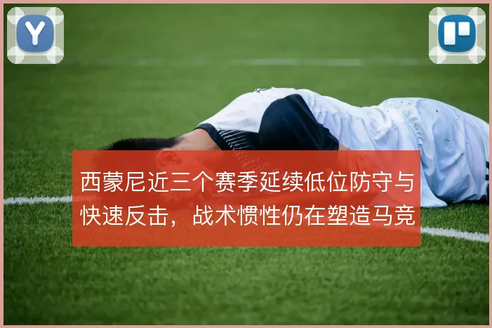 西蒙尼近三个赛季延续低位防守与快速反击,战术惯性仍在塑造马竞气质