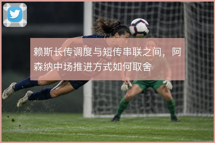 赖斯长传调度与短传串联之间,阿森纳中场推进方式如何取舍