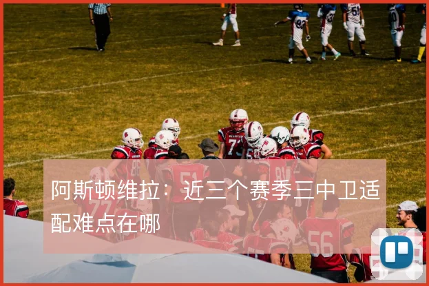 阿斯顿维拉：近三个赛季三中卫适配难点在哪