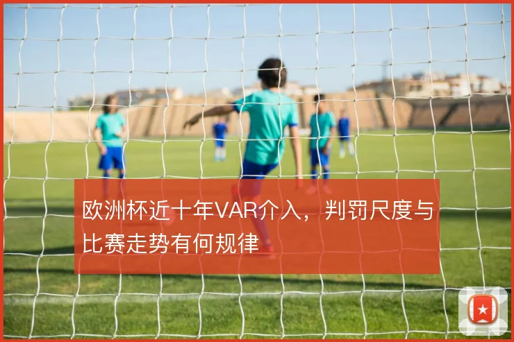 欧洲杯近十年VAR介入,判罚尺度与比赛走势有何规律