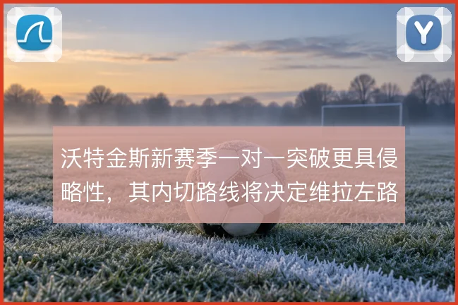 沃特金斯新赛季一对一突破更具侵略性,其内切路线将决定维拉左路威胁