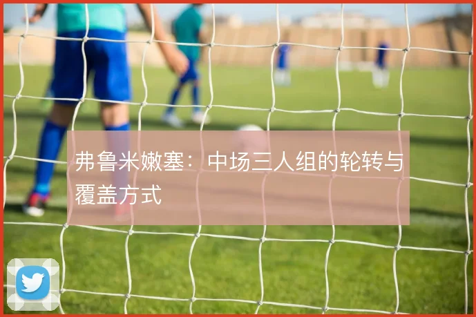 弗鲁米嫩塞:中场三人组的轮转与覆盖方式