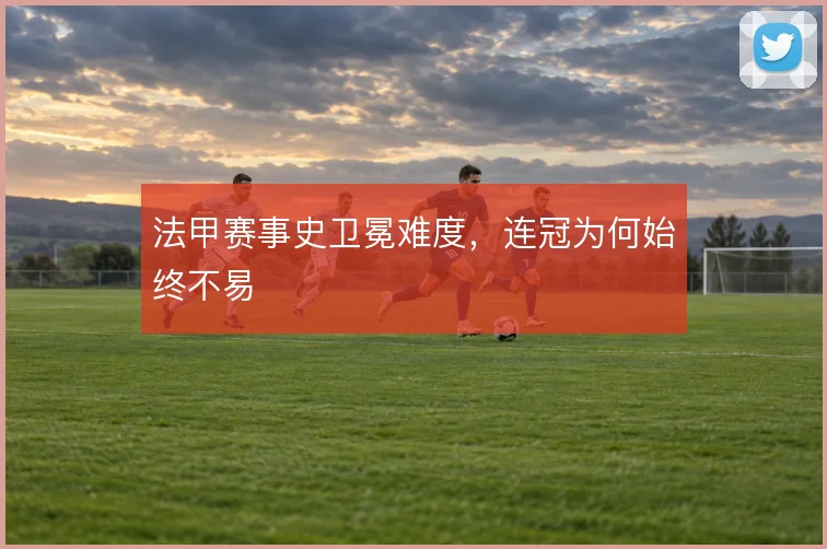 法甲赛事史卫冕难度,连冠为何始终不易