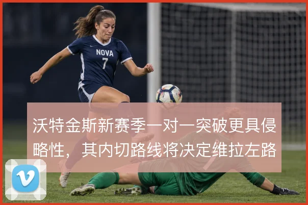 沃特金斯新赛季一对一突破更具侵略性,其内切路线将决定维拉左路威胁