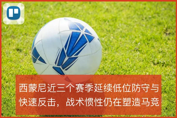 西蒙尼近三个赛季延续低位防守与快速反击,战术惯性仍在塑造马竞气质