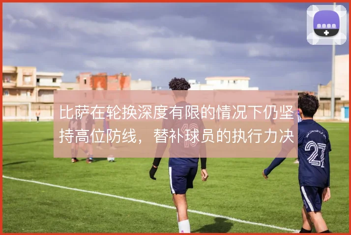 比萨在轮换深度有限的情况下仍坚持高位防线,替补球员的执行力决定下限