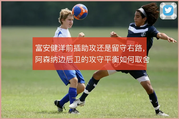 富安健洋前插助攻还是留守右路,阿森纳边后卫的攻守平衡如何取舍