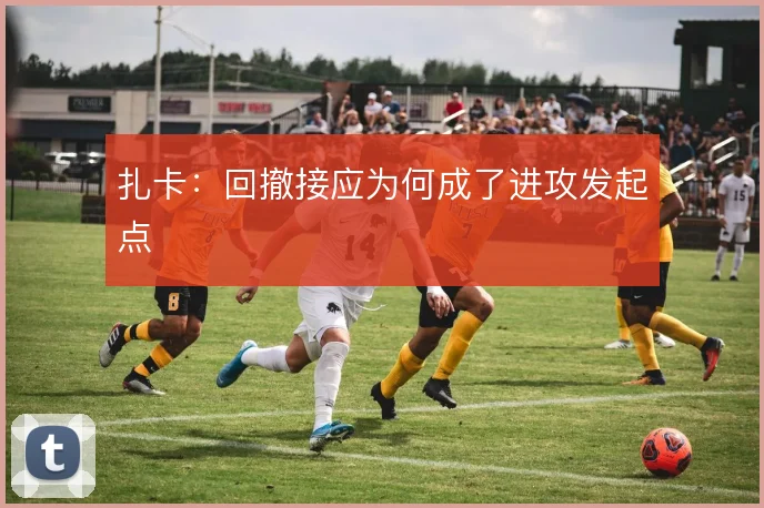 扎卡:回撤接应为何成了进攻发起点