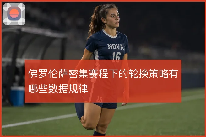 佛罗伦萨密集赛程下的轮换策略有哪些数据规律